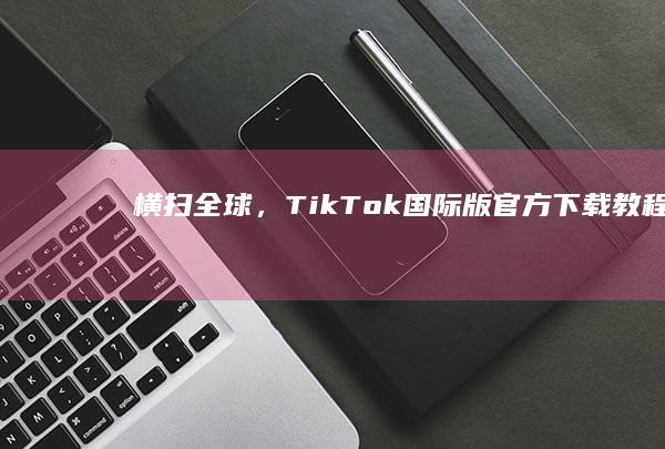 横扫全球，TikTok国际版官方下载教程